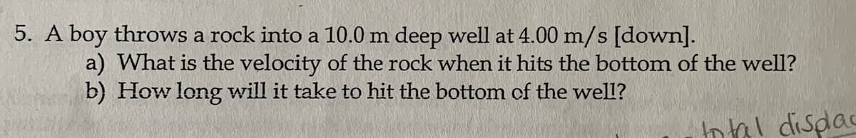 5. A boy throws a rock into a 10.0 m deep well at 4.00 m/s [down].
a) What is the velocity of the rock when it hits the bottom of the well?
b) How long will it take to hit the bottom of the well?
Inal disdac
