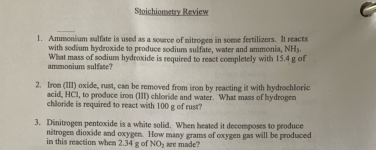 Stoichiometry Review
1. Ammonium sulfate is used as a source of nitrogen in some fertilizers. It reacts
with sodium hydroxide to produce sodium sulfate, water and ammonia, NH3.
What mass of sodium hydroxide is required to react completely with 15.4 g of
ammonium sulfate?
2. Iron (III) oxide, rust, can be removed from iron by reacting it with hydrochloric
acid, HCl, to produce iron (III) chloride and water. What mass of hydrogen
chloride is required to react with 100
of rust?
3. Dinitrogen pentoxide is a white solid. When heated it decomposes to produce
nitrogen dioxide and oxygen. How many grams of oxygen gas will be produced
in this reaction when 2.34 g of NO2 are made?

