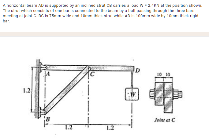 A horizontal beam AD is supported by an inclined strut CB carries a load W = 2.4KN at the position shown.
The strut which consists of one bar is connected to the beam by a bolt passing through the three bars
meeting at joint C. BC is 75mm wide and 10mm thick strut while AD is 100mm wide by 10mm thick rigid
bar.
10 10
1.2
Joint at C
1.2
1.2
