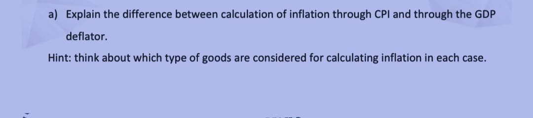 a) Explain the difference between calculation of inflation through CPI and through the GDP
deflator.
Hint: think about which type of goods are considered for calculating inflation in each case.
