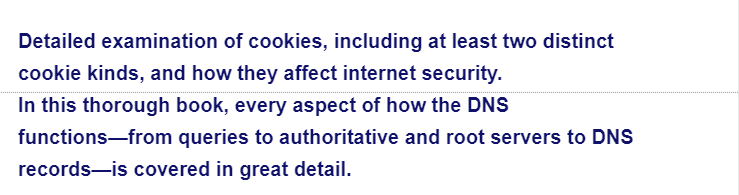 Detailed examination of cookies, including at least two distinct
cookie kinds, and how they affect internet security.
In this thorough book, every aspect of how the DNS
functions from queries to authoritative and root servers to DNS
records-is covered in great detail.