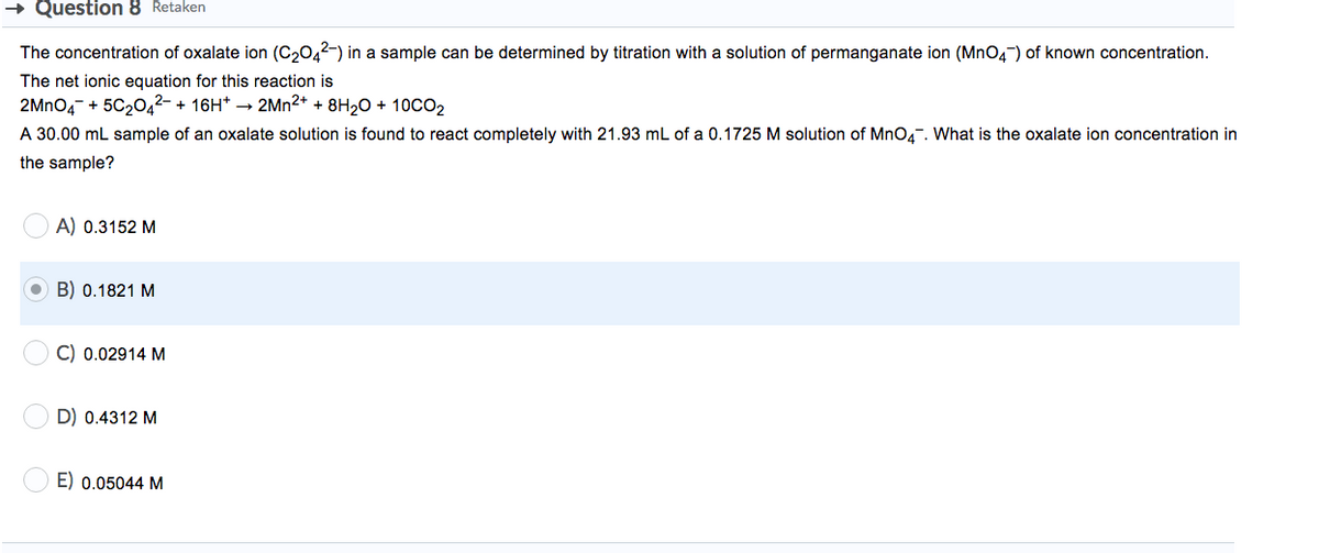 + Question 8 Retaken
The concentration of oxalate ion (C2042-) in a sample can be determined by titration with a solution of permanganate ion (MnO4) of known concentration.
The net ionic equation for this reaction is
2MNO4- + 5C20,2- + 16H* → 2MN2* + 8H20 + 1OCO2
A 30.00 mL sample of an oxalate solution is found to react completely with 21.93 mL of a 0.1725 M solution of MnO4. What is the oxalate ion concentration in
the sample?
A) 0.3152 M
B) 0.1821 M
C) 0.02914 M
D) 0.4312 M
E) 0.05044 M
