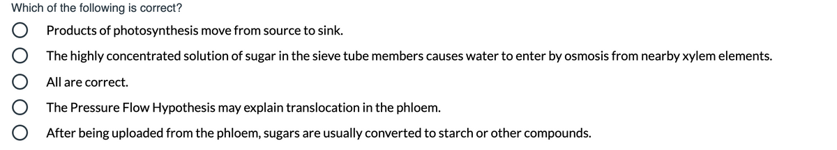 Which of the following is correct?
Products of photosynthesis move from source to sink.
The highly concentrated solution of sugar in the sieve tube members causes water to enter by osmosis from nearby xylem elements.
All are correct.
The Pressure Flow Hypothesis may explain translocation in the phloem.
After being uploaded from the phloem, sugars are usually converted to starch or other compounds.
