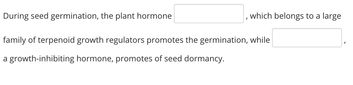 During seed germination, the plant hormone
which belongs to a large
family of terpenoid growth regulators promotes the germination, while
a growth-inhibiting hormone, promotes of seed dormancy.
