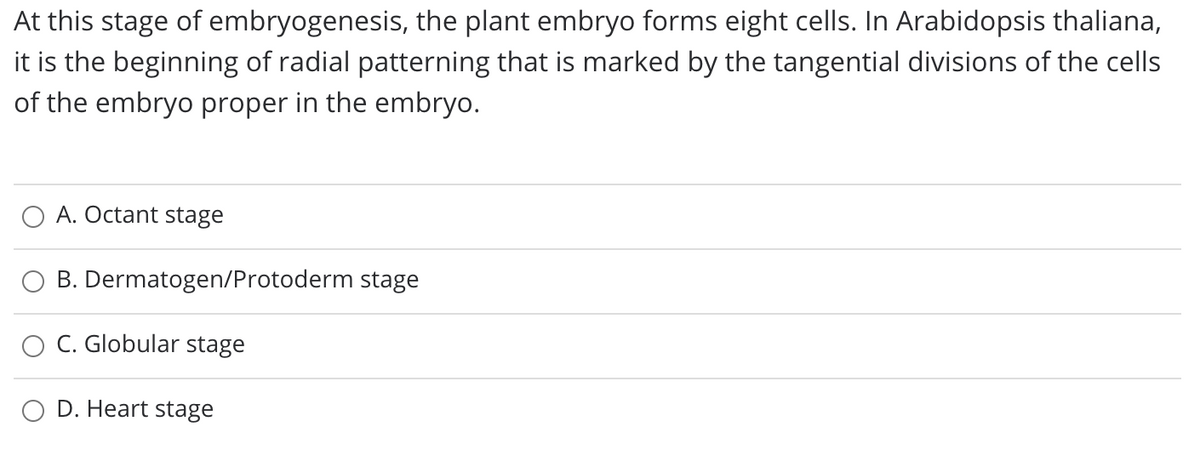 At this stage of embryogenesis, the plant embryo forms eight cells. In Arabidopsis thaliana,
it is the beginning of radial patterning that is marked by the tangential divisions of the cells
of the embryo proper in the embryo.
A. Octant stage
B. Dermatogen/Protoderm stage
O C. Globular stage
D. Heart stage
