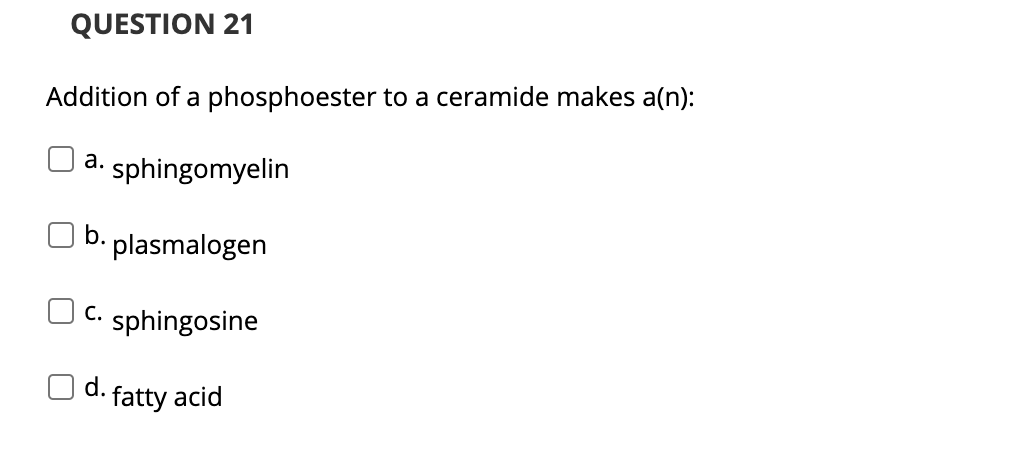 QUESTION 21
Addition of a phosphoester to a ceramide makes a(n):
а.
sphingomyelin
b. plasmalogen
O c.
sphingosine
O d.
fatty acid
