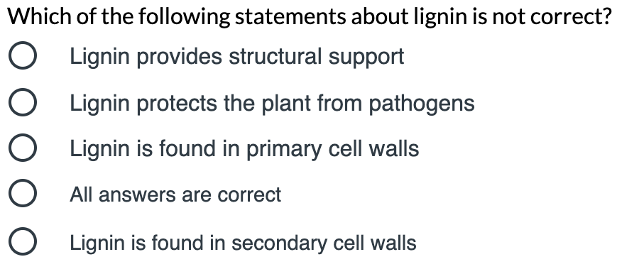 Which of the following statements about lignin is not correct?
O Lignin provides structural support
O Lignin protects the plant from pathogens
O Lignin is found in primary cell walls
O All answers are correct
O Lignin is found in secondary cell walls
