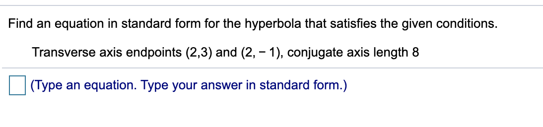 Find an equation in standard form for the hyperbola that satisfies the given conditions.
Transverse axis endpoints (2,3) and (2, - 1), conjugate axis length 8
(Type an equation. Type your answer in standard form.)
