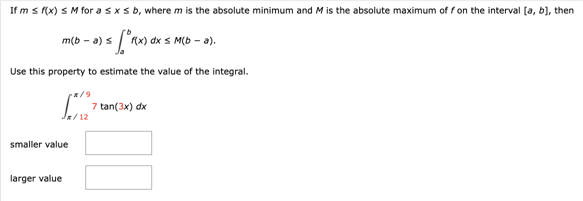 If m≤ f(x) ≤ M for a ≤ x ≤ b, where m is the absolute minimum and M is the absolute maximum of f on the interval [a, b], then
rb
5 ["F(X).
Use this property to estimate the value of the integral.
π/9
[3327
J/12
m(b − a) ≤
smaller value
larger value
f(x) dx ≤ M(b-a).
7 tan(3x) dx