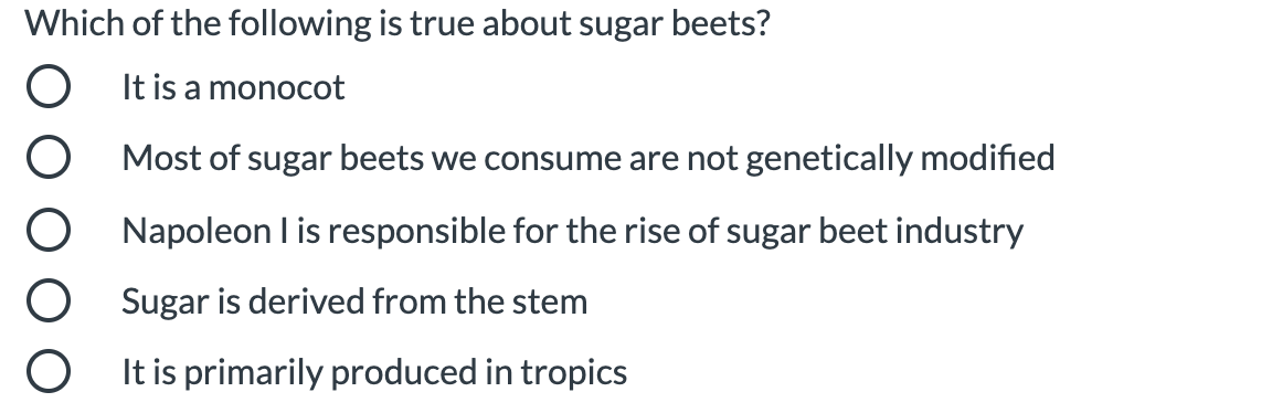 Which of the following is true about sugar beets?
It is a monocot
Most of sugar beets we consume are not genetically modified
Napoleon I is responsible for the rise of sugar beet industry
Sugar is derived from the stem
It is primarily produced in tropics
