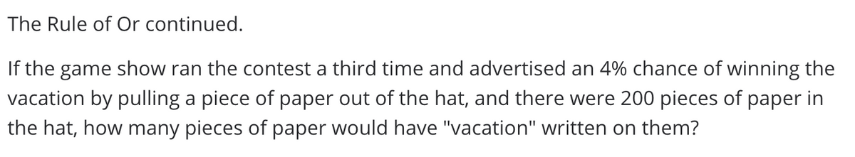 The Rule of Or continued.
If the game show ran the contest a third time and advertised an 4% chance of winning the
vacation by pulling a piece of paper out of the hat, and there were 200 pieces of paper in
the hat, how many pieces of paper would have "vacation" written on them?
