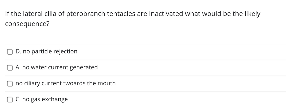 If the lateral cilia of pterobranch tentacles are inactivated what would be the likely
consequence?
D. no particle rejection
A. no water current generated
no ciliary current twoards the mouth
C. no gas exchange
