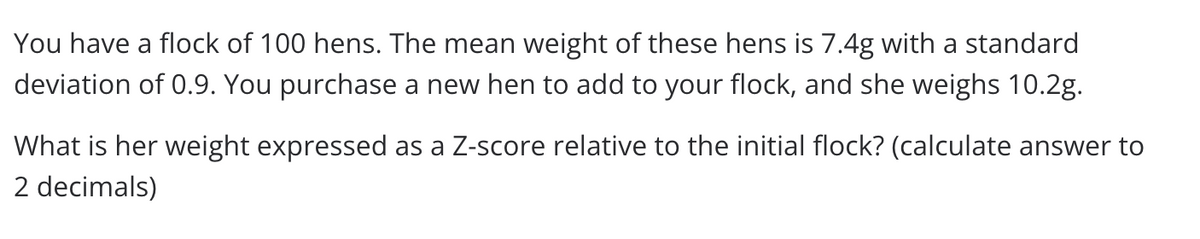 You have a flock of 100 hens. The mean weight of these hens is 7.4g with a standard
deviation of 0.9. You purchase a new hen to add to your flock, and she weighs 10.2g.
What is her weight expressed as a Z-score relative to the initial flock? (calculate answer to
2 decimals)
