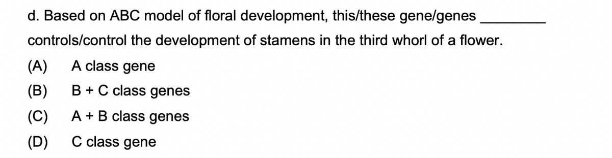 d. Based on ABC model of floral development, this/these gene/genes
controls/control the development of stamens in the third whorl of a flower.
(A)
A class gene
(B)
B + C class genes
(C)
A + B class genes
(D)
C class gene
