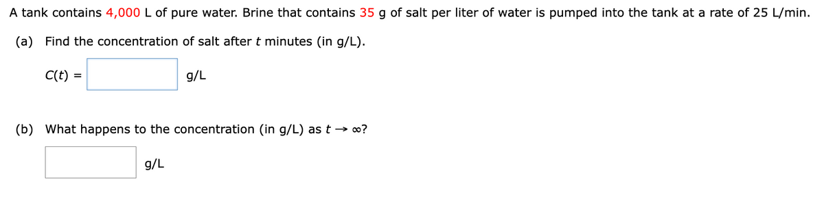 A tank contains 4,000 L of pure water. Brine that contains 35 g of salt per liter of water is pumped into the tank at a rate of 25 L/min.
(a) Find the concentration of salt after t minutes (in g/L).
C(t) =
g/L
(b) What happens to the concentration (in g/L) as t → ∞?
g/L