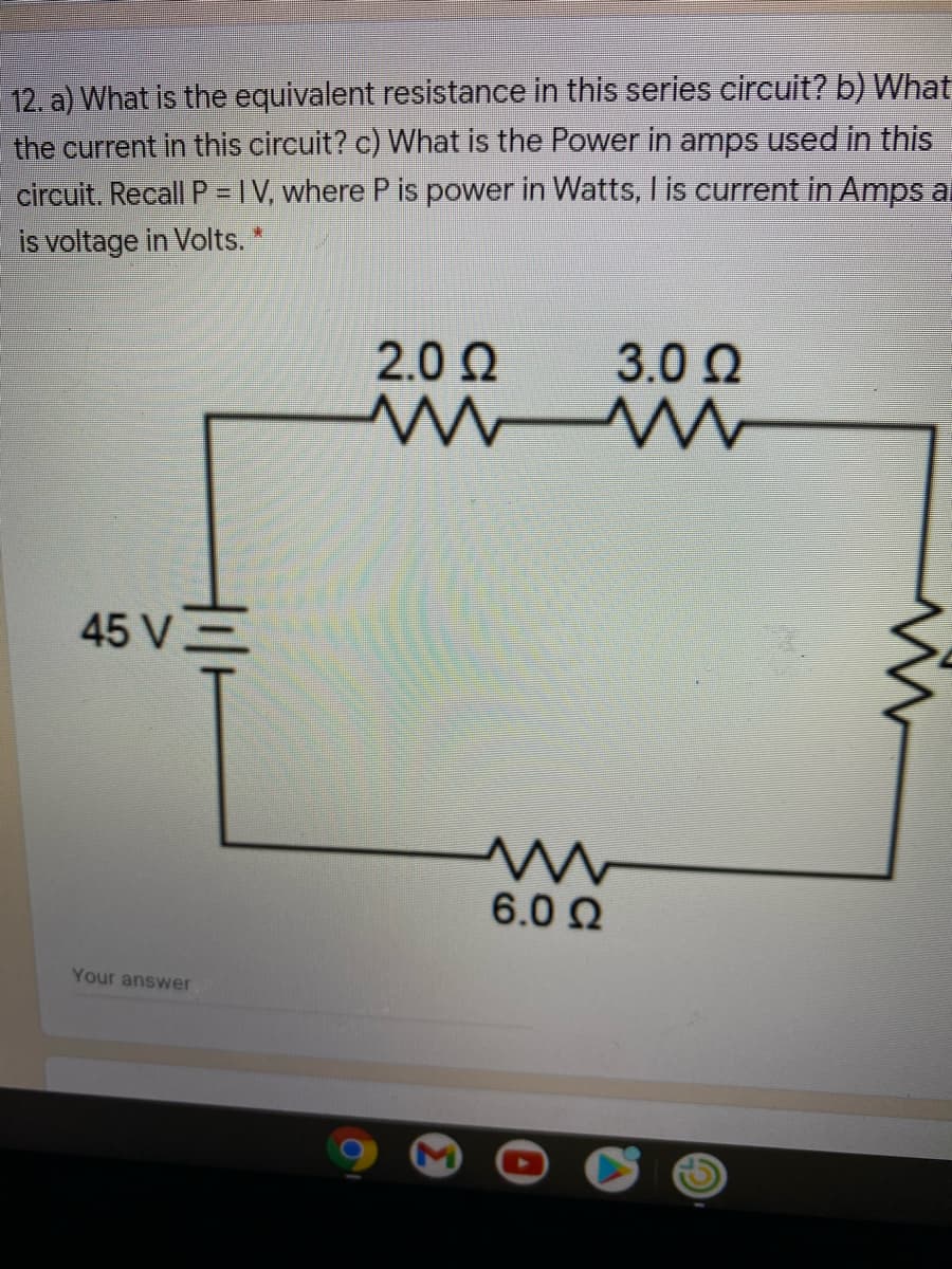 12. a) What is the equivalent resistance in this series circuit? b) What
the current in this circuit? c) What is the Power in amps used in this
circuit. Recall P = IV, where P is power in Watts, I is current in Amps al
is voltage in Volts. *
2.0 2
3.0 Q
45 V=
6.0 Q
Your answer
M
