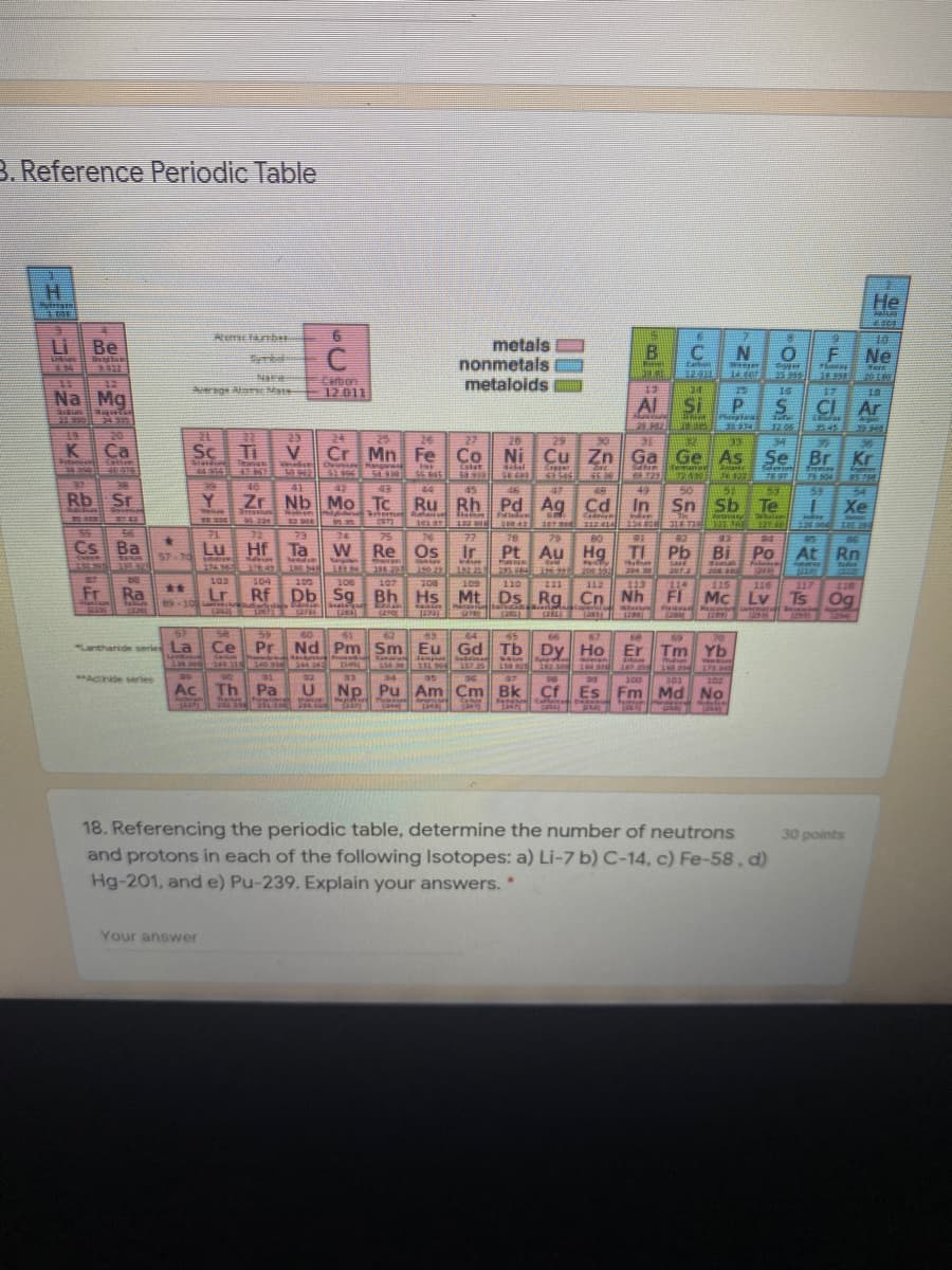 B. Reference Periodic Table
H.
He
R anbe
Li Be
metals
nonmetals
metaloids
C
Ne
Carbon
12011
ng aE Ma
16
17
Na
Mg
Al
Si
CI
Ar
19
20
23
Sc Ti
24
25
26
27
20
29
35
K
Ca
Cr Mn Fe Co Ni Cu Zn Ga
Ge As Se
Br Kr
Eatat
58.9
40079
FEST
38
40
41
42
43
54
44
45
49
50
Sn Sb
47
Rb Sr
Y
Zr Nb Mo Tc
Ru Rh Pd Ag Cd In
Te
Xe
Nobien
373
75
W Re Os
101 ar
107
134 800
32740 N GE
55
TE
Lu Hf Ta
72
73
24
77
78
79
80
32
2.
Cs Ba
Ir
Pt Au Hg
TI Pb
Po At
57-70
Bi
Rn
225363
192 2
235 64 t
110
204 30
1222
ST
103
104
113
Rf Db Sg Bh Hs Mt Ds Rg Cn Nh
105
106
115
114
Mc Lv Ts Og
107
308
109
112
116
117
118
Fr Ra
**
Lr
o
asin
Fl an
Mascovire
1293)
1254
Iseri
57
58
59
60
62
63
45
66
67
69
Ce Pr
Nd
Pm Sm Eu Gd Tb Dy Ho
Er Tm
"Lanthanide seried La
Yb
240.32 14031
Sreferes
157.25
244 242
16500
7258
178.04
32
34
97
100
201
102
Ac Th
Pa
Np Pu
Am Cm Bk
Cf
Es Fm Md
No
18. Referencing the periodic table, determine the number of neutrons
and protons in each of the following Isotopes: a) Li-7 b) C-14, c) Fe-58, d)
Hg-201, and e) Pu-239. Explain your answers. *
30 points
Your answer
