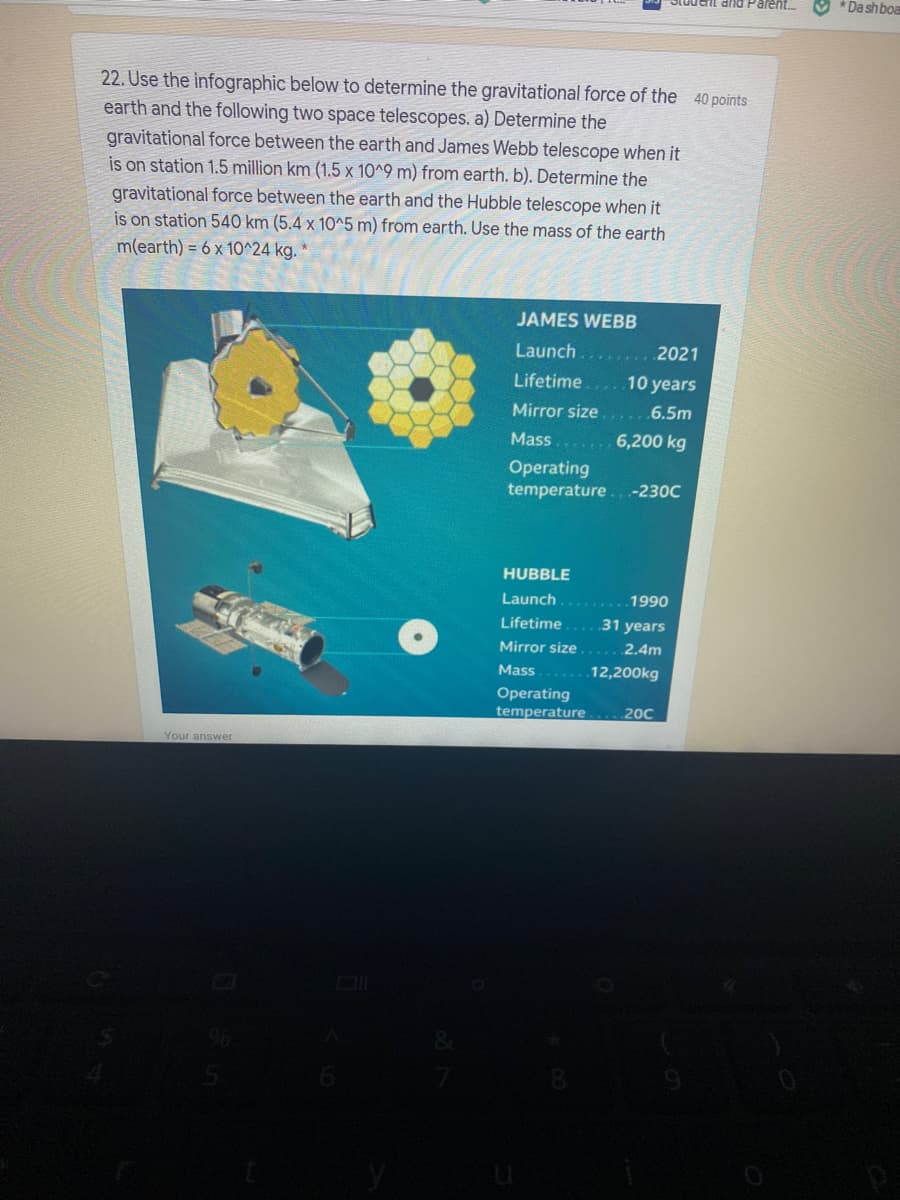 * Dashboa
22. Use the infographic below to determine the gravitational force of the 40 points
earth and the following two space telescopes. a) Determine the
gravitational force between the earth and James Webb telescope when it
is on station 1.5 million km (1.5 x 10^9 m) from earth. b). Determine the
gravitational force between the earth and the Hubble telescope when it
is on station 540 km (5.4 x 1O^5 m) from earth. Use the mass of the earth
m(earth) = 6 x 10^24 kg.
JAMES WEBB
Launch
2021
Lifetime
10 years
Mirror size
6.5m
Mass.. 6,200 kg
Operating
temperature.. -230C
HUBBLE
Launch
1990
Lifetime
31 years
Mirror size
2.4m
Mass
12,200kg
Operating
temperature
200
Your answer
