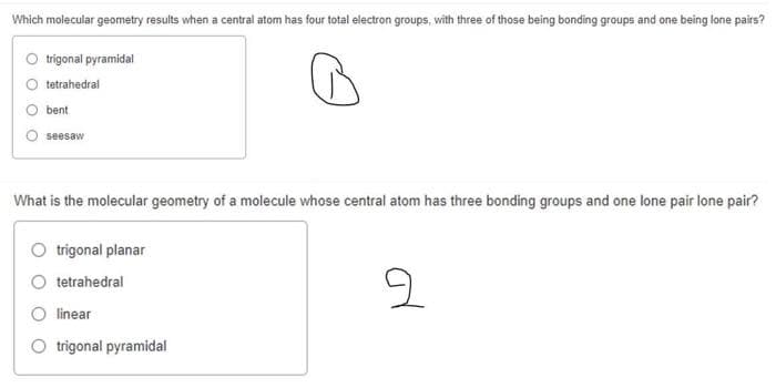 Which molecular geometry results when a central atom has four total electron groups, with three of those being bonding groups and one being lone pairs?
trigonal pyramidal
tetrahedral
bent
seesaw
What is the molecular geometry of a molecule whose central atom has three bonding groups and one lone pair lone pair?
trigonal planar
tetrahedral
O linear
trigonal pyramidal

