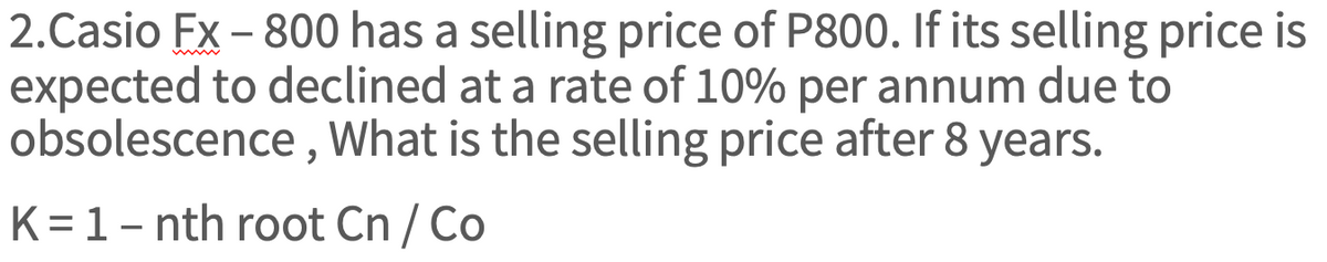 2.Casio FX-800 has a selling price of P800. If its selling price is
expected to declined at a rate of 10% per annum due to
obsolescence, What is the selling price after 8 years.
K = 1 - nth root Cn/ Co