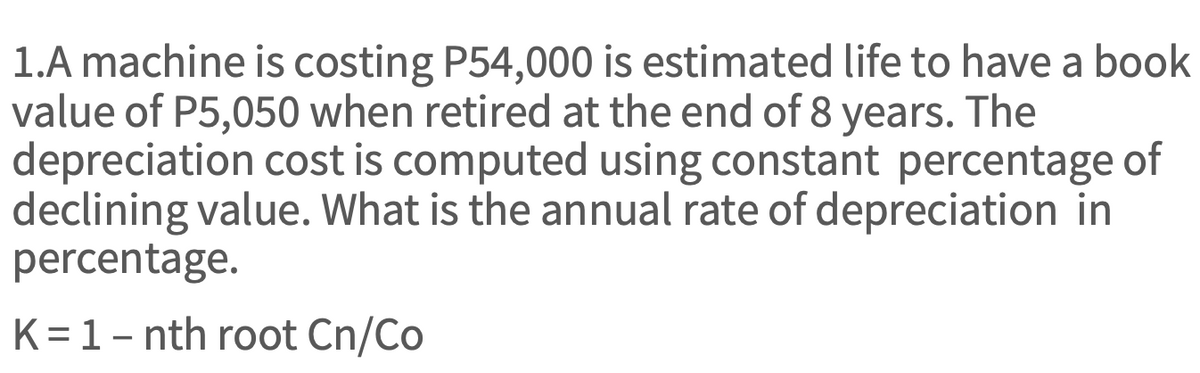 1.A machine is costing P54,000 is estimated life to have a book
value of P5,050 when retired at the end of 8 years. The
depreciation cost is computed using constant percentage of
declining value. What is the annual rate of depreciation in
percentage.
K = 1 - nth root Cn/Co