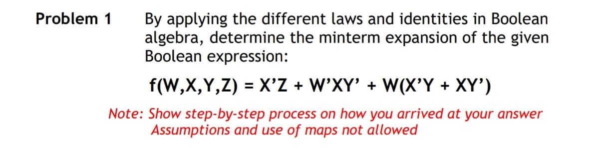 By applying the different laws and identities in Boolean
algebra, determine the minterm expansion of the given
Boolean expression:
f(W,X,Y,Z) = X'Z + W'XY' + W(X'Y + XY')
Note: Show step-by-step process on how you arrived at your answer
Assumptions and use of maps not allowed
Problem 1