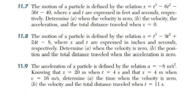 11.7 The motion of a particle is defined by the relation x = - 6-
36t – 40, where x and t are expressed in feet and seconds, respec-
tively. Determine (a) when the velocity is zero, (b) the velocity, the
acceleration, and the total distance traveled when x = 0.
11.8 The motion of a particle is defined by the relation x = - 9 +
24t - 8, where r and t are expressed in inches and seconds,
respectively. Determine (a) when the velocity is zero, (b) the posi-
tion and the total distance traveled when the acceleration is zero.
11.9 The acceleration of a particle is defined by the relation a = -8 m/s.
Knowing that x = 20 m when t = 4 s and that r = 4 m when
v = 16 m/s, determine (a) the time when the velocity is zero,
(b) the velocity and the total distance traveled when t = il s.
