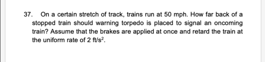 On a certain stretch of track, trains run at 50 mph. How far back of a
stopped train should warning torpedo is placed to signal an oncoming
train? Assume that the brakes are applied at once and retard the train at
the uniform rate of 2 ft/s?.
