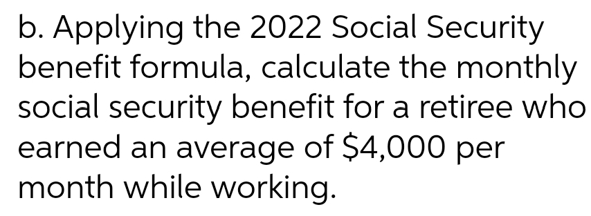 b. Applying the 2022 Social Security
benefit formula, calculate the monthly
social security benefit for a retiree who
earned an average of $4,000 per
month while working.

