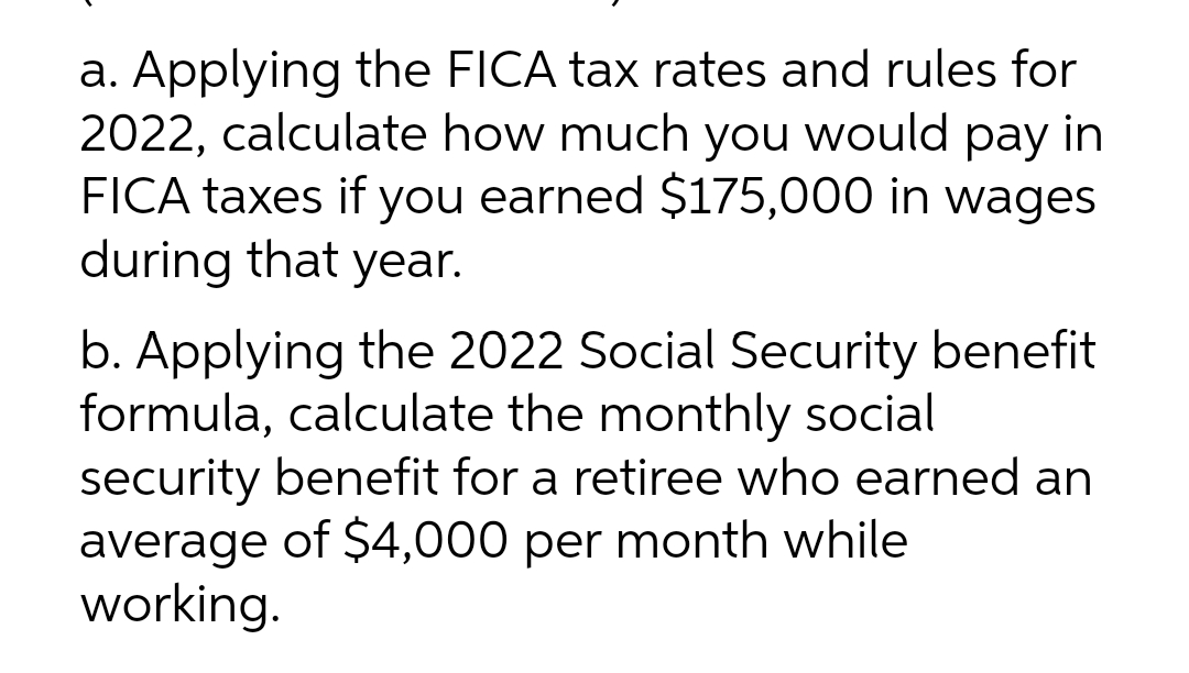 a. Applying the FICA tax rates and rules for
2022, calculate how much you would pay in
FICA taxes if you earned $175,000 in wages
during that year.
b. Applying the 2022 Social Security benefit
formula, calculate the monthly social
security benefit for a retiree who earned an
average of $4,000 per month while
working.
