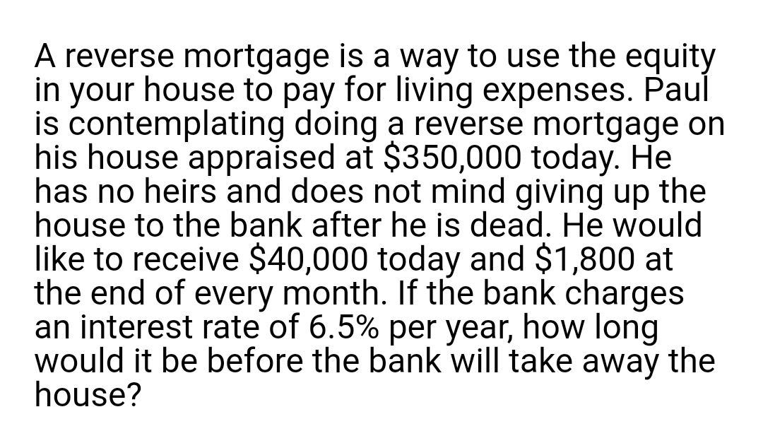 A reverse mortgage is a way to use the equity
in your house to pay for living expenses. Paul
is contemplating doing a reverse mortgage on
his house appraised at $350,000 today. He
has no heirs and does not mind giving up the
house to the bank after he is dead. He would
like to receive $40,000 today and $1,800 at
the end of every month. If the bank charges
an interest rate of 6.5% per year, how long
would it be before the bank will take away the
house?
