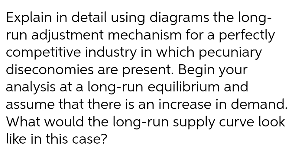 Explain in detail using diagrams the long-
run adjustment mechanism for a perfectly
competitive industry in which pecuniary
diseconomies are present. Begin your
analysis at a long-run equilibrium and
assume that there is an increase in demand.
What would the long-run supply curve look
like in this case?
