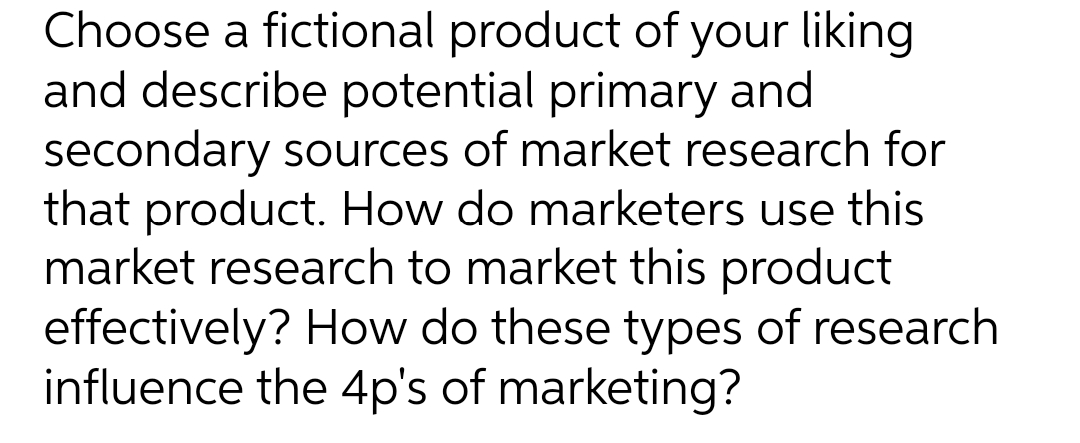 Choose a fictional product of your liking
and describe potential primary and
secondary sources of market research for
that product. How do marketers use this
market research to market this product
effectively? How do these types of research
influence the 4p's of marketing?
