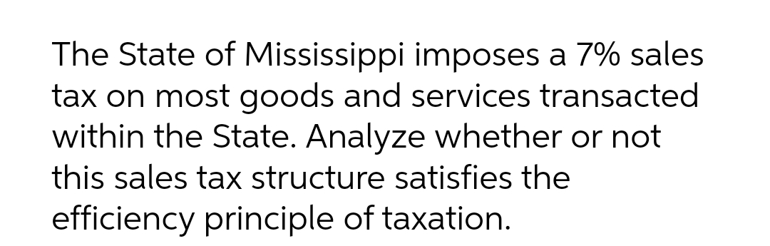 The State of Mississippi imposes a 7% sales
tax on most goods and services transacted
within the State. Analyze whether or not
this sales tax structure satisfies the
efficiency principle of taxation.
