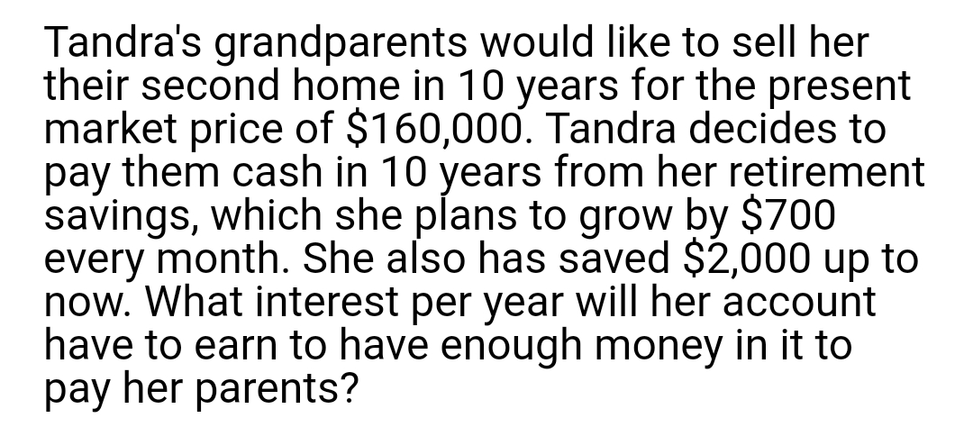 Tandra's grandparents would like to sell her
their second home in 10 years for the present
market price of $160,000. Tandra decides to
pay them cash in 10 years from her retirement
savings, which she plans to grow by $700
every month. She also has saved $2,000 up to
now. What interest per year will her account
have to earn to have enough money in it to
pay her parents?

