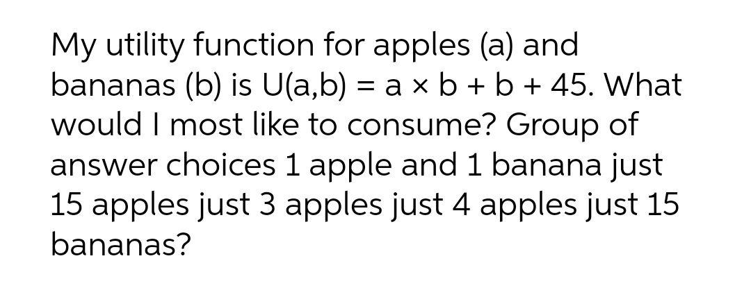 My utility function for apples (a) and
bananas (b) is U(a,b) = a x b + b + 45. What
would I most like to consume? Group of
answer choices 1 apple and 1 banana just
15 apples just 3 apples just 4 apples just 15
bananas?
