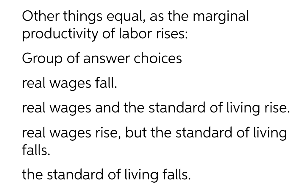 Other things equal, as the marginal
productivity of labor rises:
Group of answer choices
real wages fall.
real wages and the standard of living rise.
real wages rise, but the standard of living
falls.
the standard of living falls.
