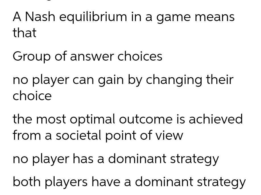 A Nash equilibrium in a game means
that
Group of answer choices
no player can gain by changing their
choice
the most optimal outcome is achieved
from a societal point of view
no player has a dominant strategy
both players have a dominant strategy
