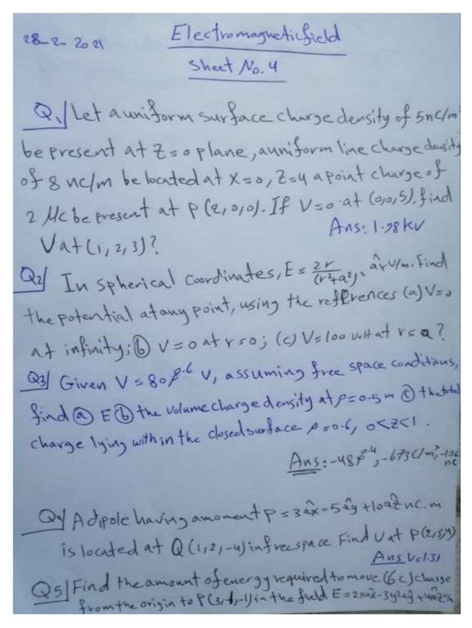 28-2-20 21
Electromagneticficld
Sheet No. 4
QLet auniform surface charge density of 5nc/m
be present at z=oplane, auniform line charge dausity
of8 uc/m be located at x-0,2=y a point churgeof
2 Mcbe present at p(e,10). If Vso at (ojo,5).find
Vatli,2,3)?
Ans: 1-38 kv
In spherical Coordinates, Es 2r
the Potential atoany point, using the references (a) Vsa
at infinity: v=oatrso; ()Vs loo vit at vea?
Given Vs8.8 v, assuming free space conditaus,
find@ ED the valume chargedensity atpzo-5m@thhl
charge lying within the closed surdace pro.6, o .
ar. Find
Ans:-48-673C1
Adpole having amomentp=3ax-5ây tloaznc.m
is located at Q C1,2)-4jinfreespace Find uat Pesy
Ans Vel31
QslFind the amount ofenergyvequired tomove (6cJchause
from the origin to PGt-yiathefield E=2x-3ylag +
