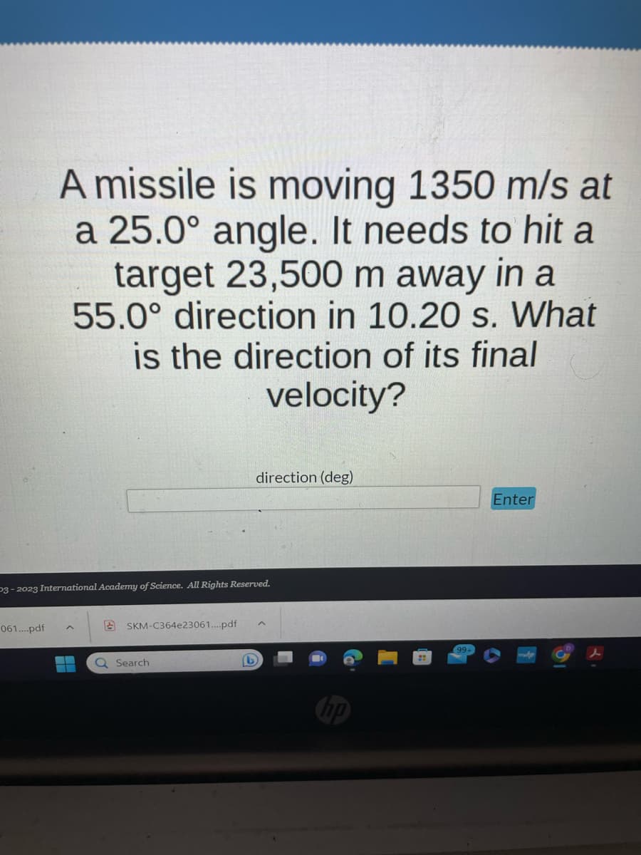 A missile is moving 1350 m/s at
a 25.0° angle. It needs to hit a
target 23,500 m away in a
55.0° direction in 10.20 s. What
is the direction of its final
velocity?
061....pdf
P3-2023 International Academy of Science. All Rights Reserved.
direction (deg)
SKM-C364e23061....pdf ^
▬ Q Search
D
Enter
२