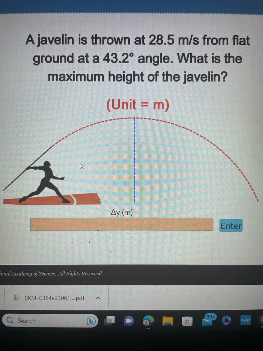 A javelin is thrown at 28.5 m/s from flat
ground at a 43.2° angle. What is the
maximum height of the javelin?
(Unit = m)
ional Academy of Science. All Rights Reserved.
SKM-C364e23061....pdf
Search
Ay (m)
H
99+
Enter
myhp