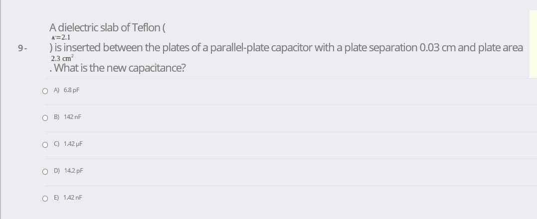A dielectric slab of Teflon (
K=2.1
) is inserted between the plates of a parallel-plate capacitor with a plate separation 0.03 cm and plate area
9-
2.3 cm?
.What is the new capacitance?
O A) 6.8 pF
O B) 142 nF
O 9 1.42 µF
O D) 14.2 pF
O E) 1.42 nF
