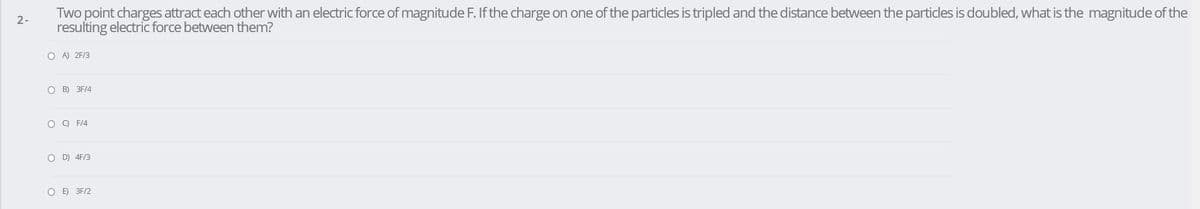 Two point charges attract each other with an electric force of magnitude F. If the charge on one of the particles is tripled and the distance between the particles is doubled, what is the magnitude of the
resulting electric force between them?
2-
O A) 2F/3
O B) 3F/4
O O F14
O D) 4F/3
O E) 3F/2
