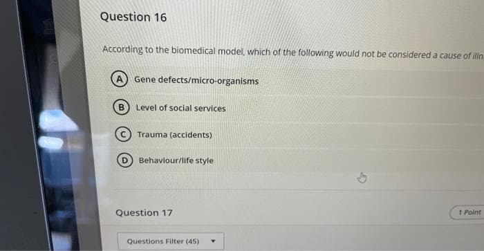 VEEL
Question 16
According to the biomedical model, which of the following would not be considered a cause of illn
B
Gene defects/micro-organisms
Level of social services
Trauma (accidents)
Behaviour/life style
Question 17
Questions Filter (45) Y
1 Point