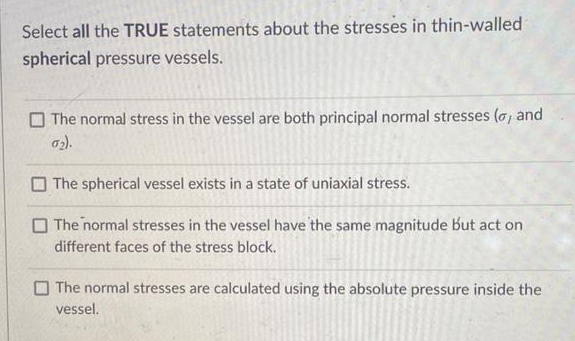 Select all the TRUE statements about the stresses in thin-walled
spherical pressure vessels.
The normal stress in the vessel are both principal normal stresses (o, and
02).
The spherical vessel exists in a state of uniaxial stress.
The normal stresses in the vessel have the same magnitude but act on
different faces of the stress block.
The normal stresses are calculated using the absolute pressure inside the
vessel.