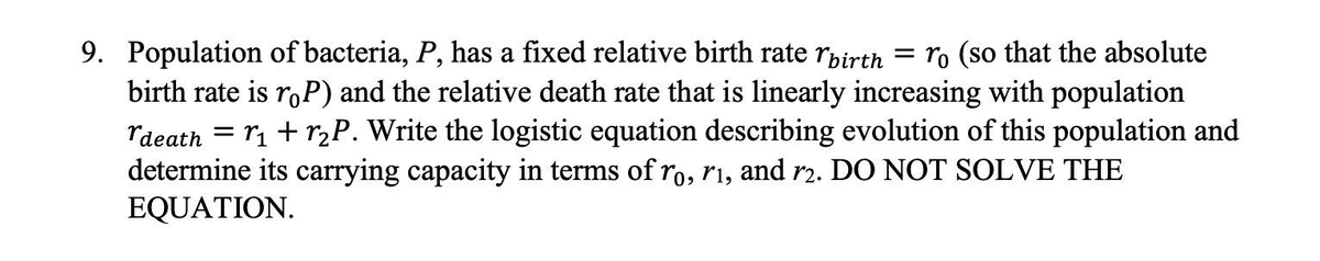 =
9. Population of bacteria, P, has a fixed relative birth rate birth ro (so that the absolute
birth rate is roP) and the relative death rate that is linearly increasing with population
death r₁ + r₂P. Write the logistic equation describing evolution of this population and
determine its carrying capacity in terms of ro, r₁, and r2. DO NOT SOLVE THE
EQUATION.