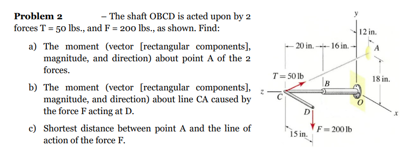 Problem 2
- The shaft OBCD is acted upon by 2
forces T = 50 lbs., and F = 200 lbs., as shown. Find:
a) The moment (vector [rectangular components],
magnitude, and direction) about point A of the 2
forces.
b) The moment (vector [rectangular components],
magnitude, and direction) about line CA caused by
the force F acting at D.
c) Shortest distance between point A and the line of
action of the force F.
z
-20 in.16 in..
T = 50 lb
D
15 in.
B
F = 200 lb
12 in.
A
18 in.