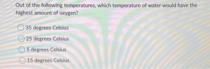 Out of the following temperatures, which temperature of water would have the
highest amount of oxygen?
35 degrees Celsius
25 degrees Celsius
5 degrees Celsius
15 degrees Celsius