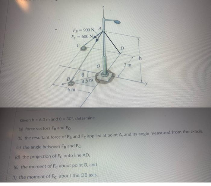 FB 900 N A
Fc=600 N
C
6 m
0
4.5 m
D
3 m
h
Given h-6.3 m and 0-30°, determine
(a) force vectors FB and Fc.
(b) the resultant force of Fa and Fc applied at point A, and its angle measured from the z-axis.
(c) the angle between FB and Fc.
(d) the projection of Fe onto line AD,
(e) the moment of Fc about point B, and
(f) the moment of Fc about the OB axis.
