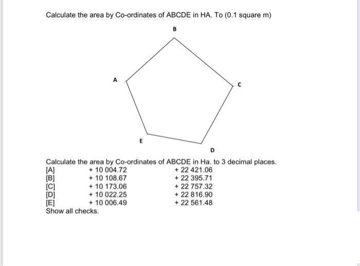 Calculate the area by Co-ordinates of ABCDE in HA. To (0.1 square m)
B
P
[D]
[E]
Show all checks.
Calculate the area by Co-ordinates of ABCDE in Ha. to 3 decimal places.
[A]
+ 10 004.72
+ 10 108.67
+10 173.06
E
+ 10 022.25
+ 10 006.49
+22 421.06
+ 22 395.71
+ 22 757.32
+ 22 816.90
+ 22 561.48
